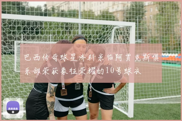 巴西传奇球星济科亲临阿贾克斯俱乐部荣获象征荣耀的10号球衣
