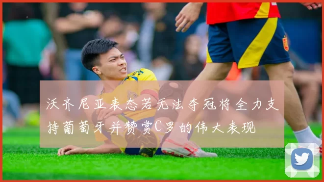 沃齐尼亚表态若无法夺冠将全力支持葡萄牙并赞赏C罗的伟大表现
